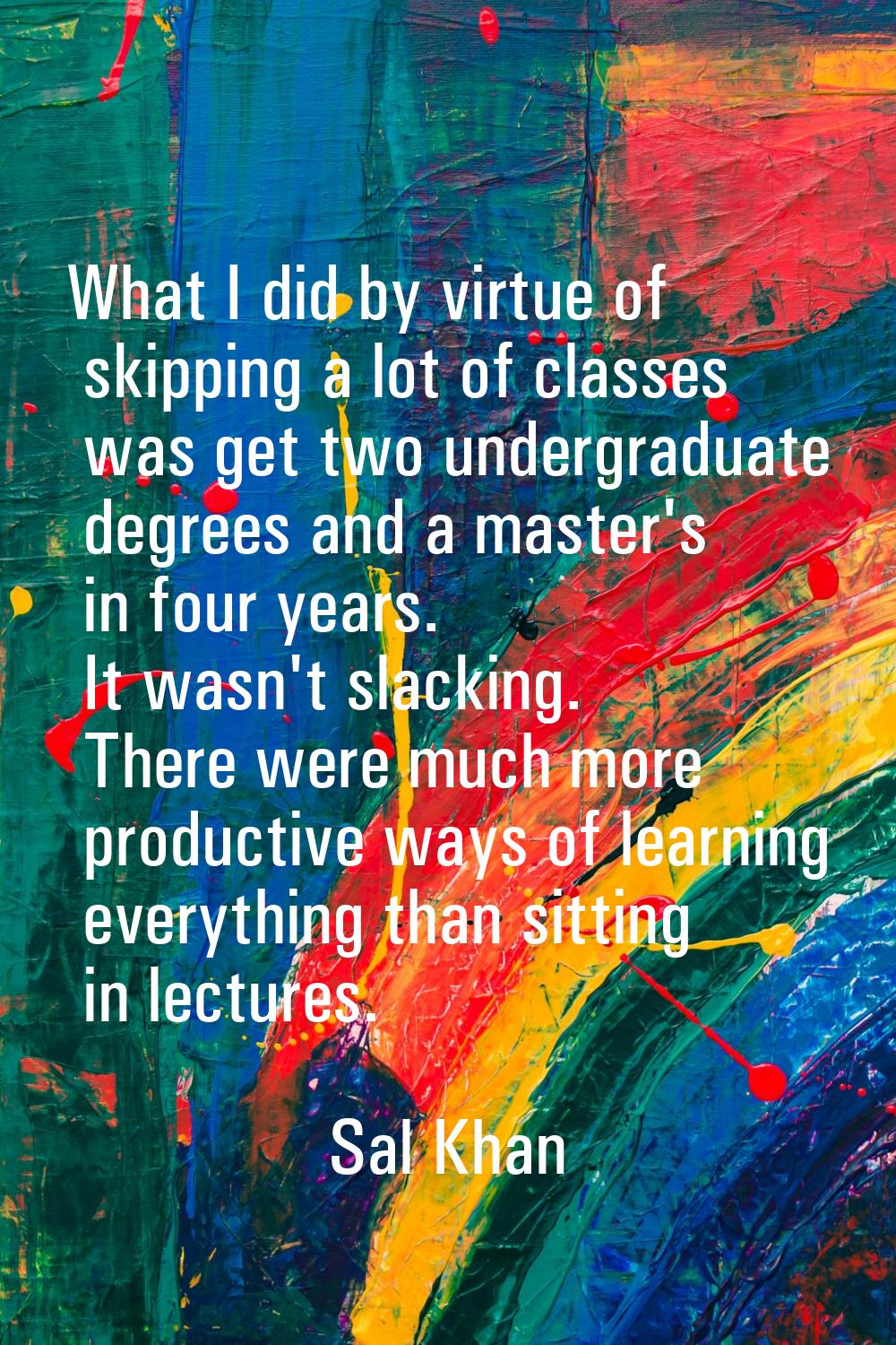 What I did by virtue of skipping a lot of classes was get two undergraduate degrees and a master's 