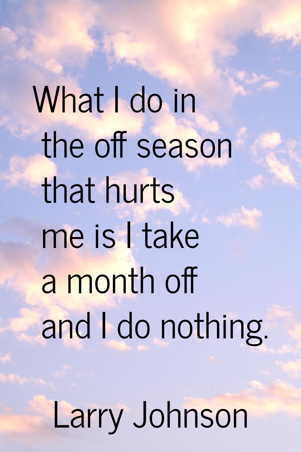 What I do in the off season that hurts me is I take a month off and I do nothing.