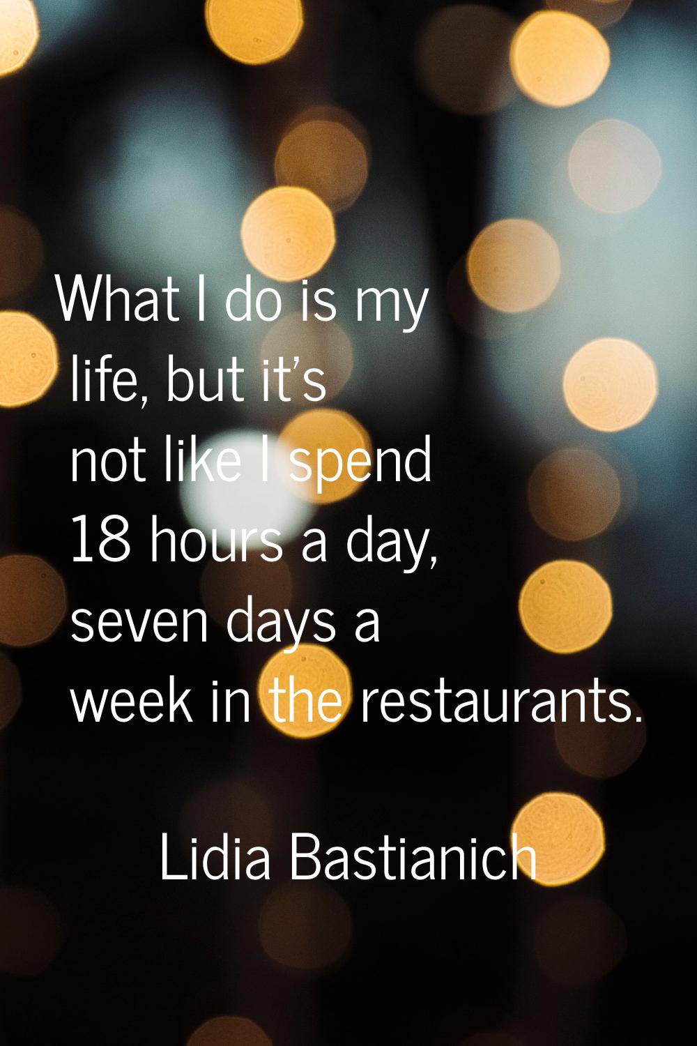 What I do is my life, but it's not like I spend 18 hours a day, seven days a week in the restaurant