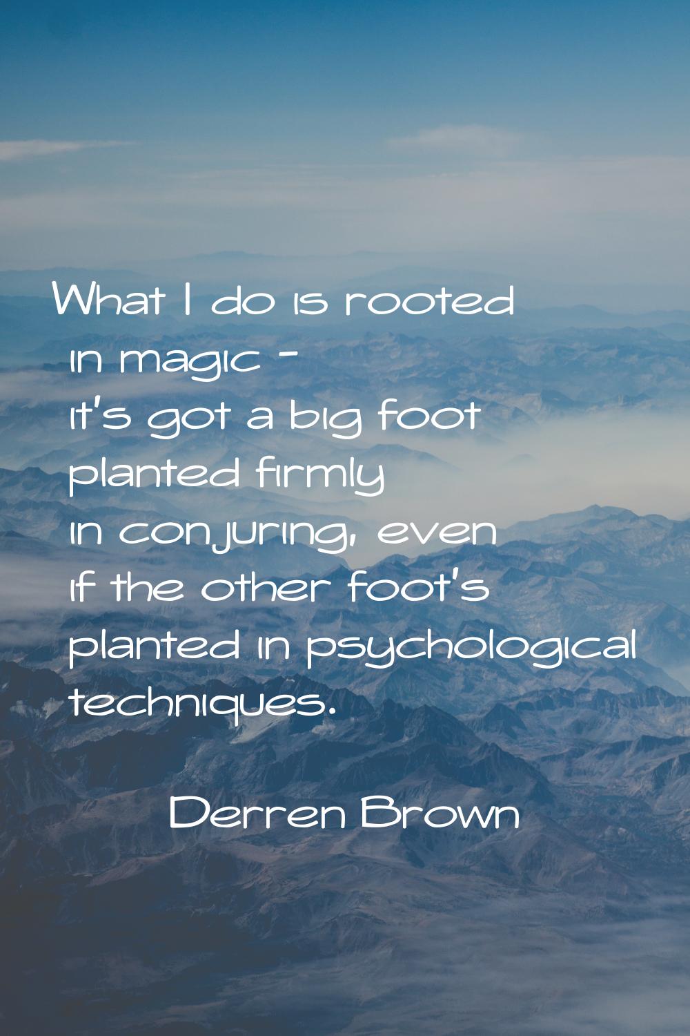 What I do is rooted in magic - it's got a big foot planted firmly in conjuring, even if the other f