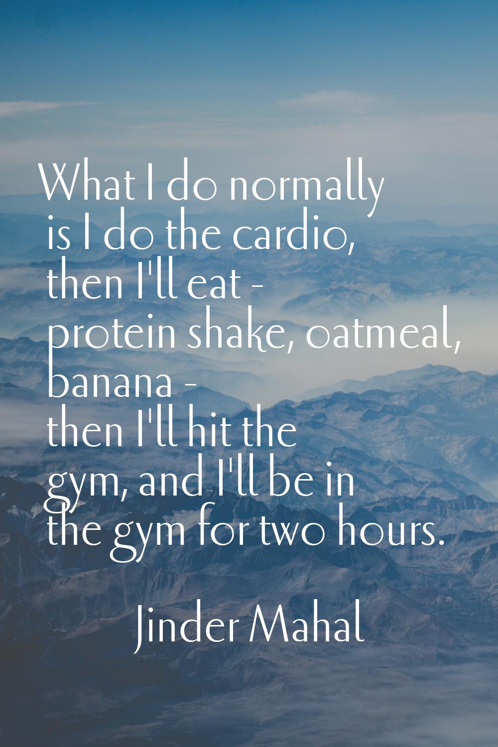 What I do normally is I do the cardio, then I'll eat - protein shake, oatmeal, banana - then I'll h