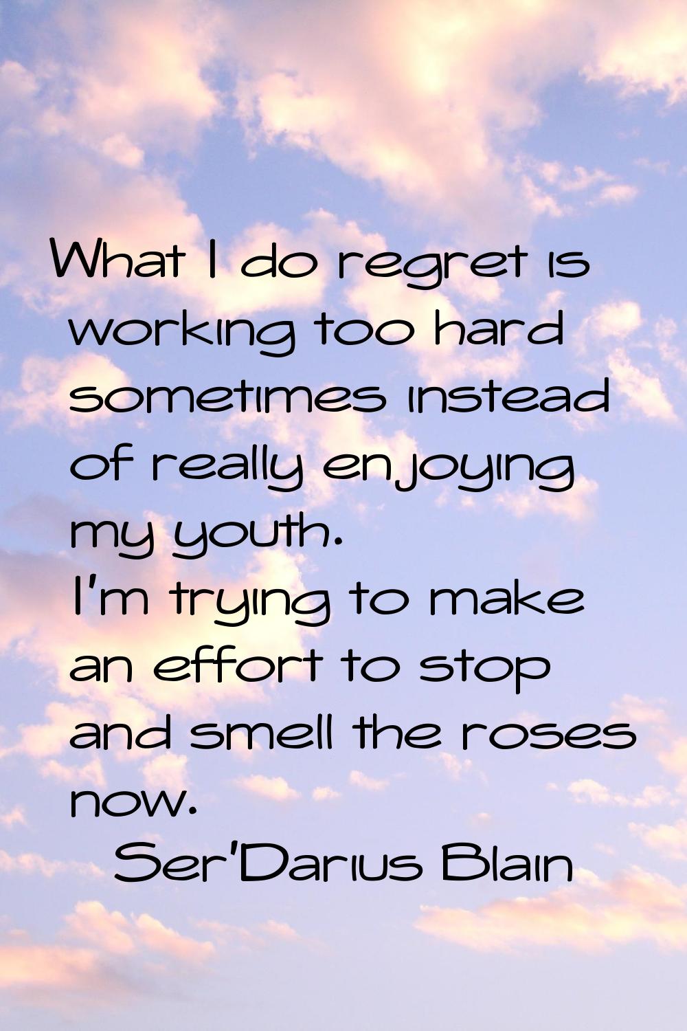 What I do regret is working too hard sometimes instead of really enjoying my youth. I'm trying to m