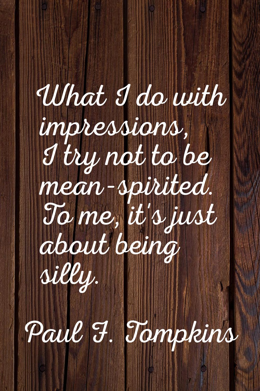 What I do with impressions, I try not to be mean-spirited. To me, it's just about being silly.