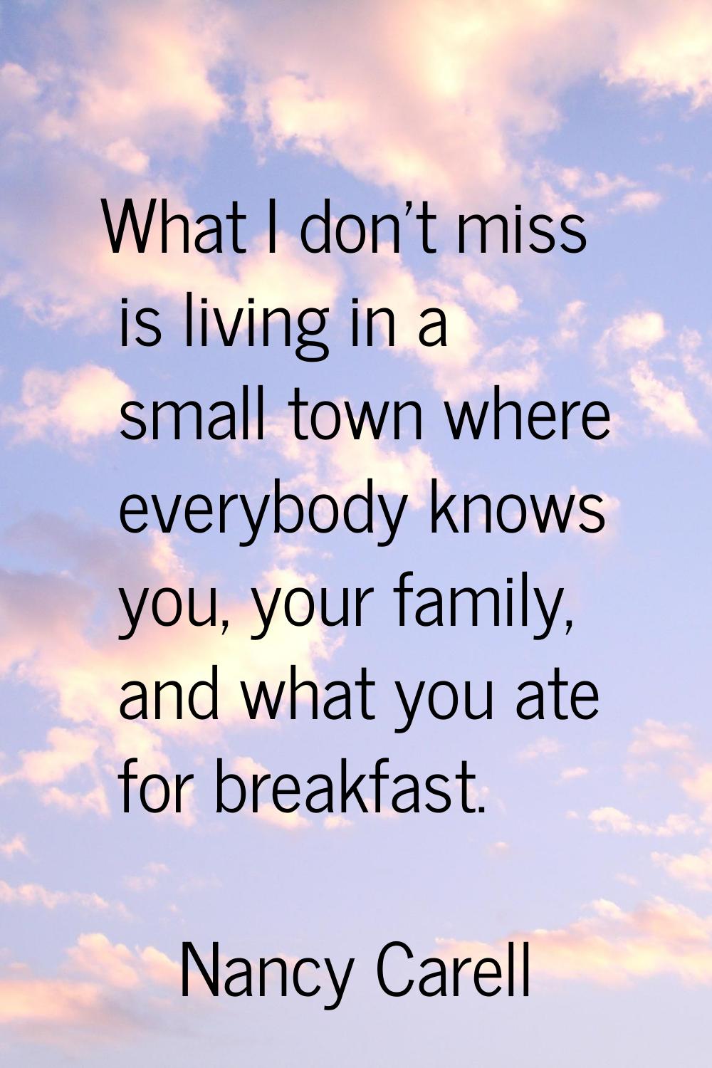 What I don't miss is living in a small town where everybody knows you, your family, and what you at