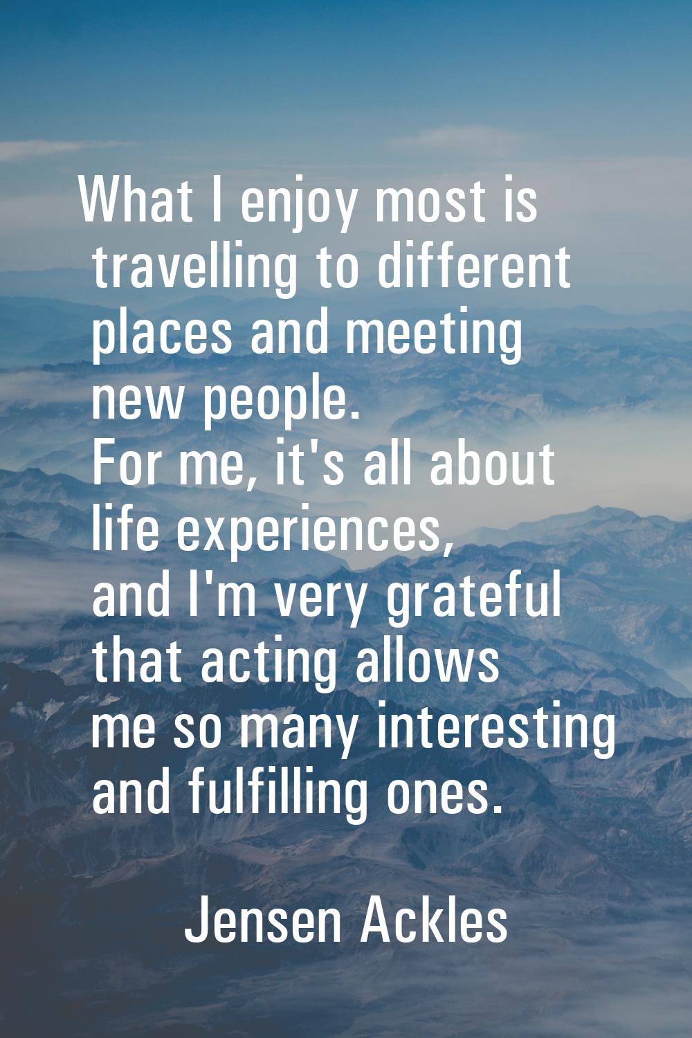 What I enjoy most is travelling to different places and meeting new people. For me, it's all about 