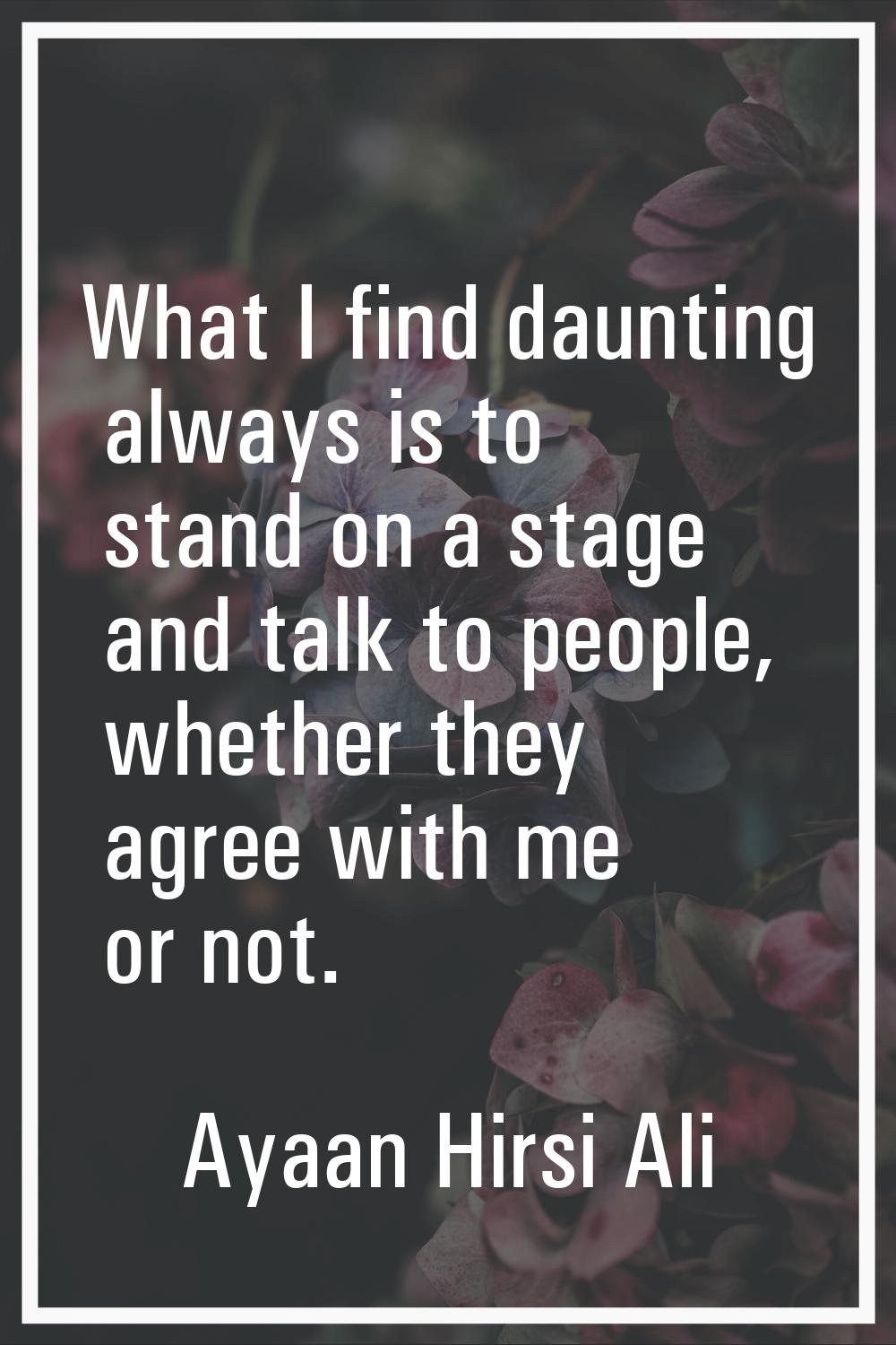 What I find daunting always is to stand on a stage and talk to people, whether they agree with me o