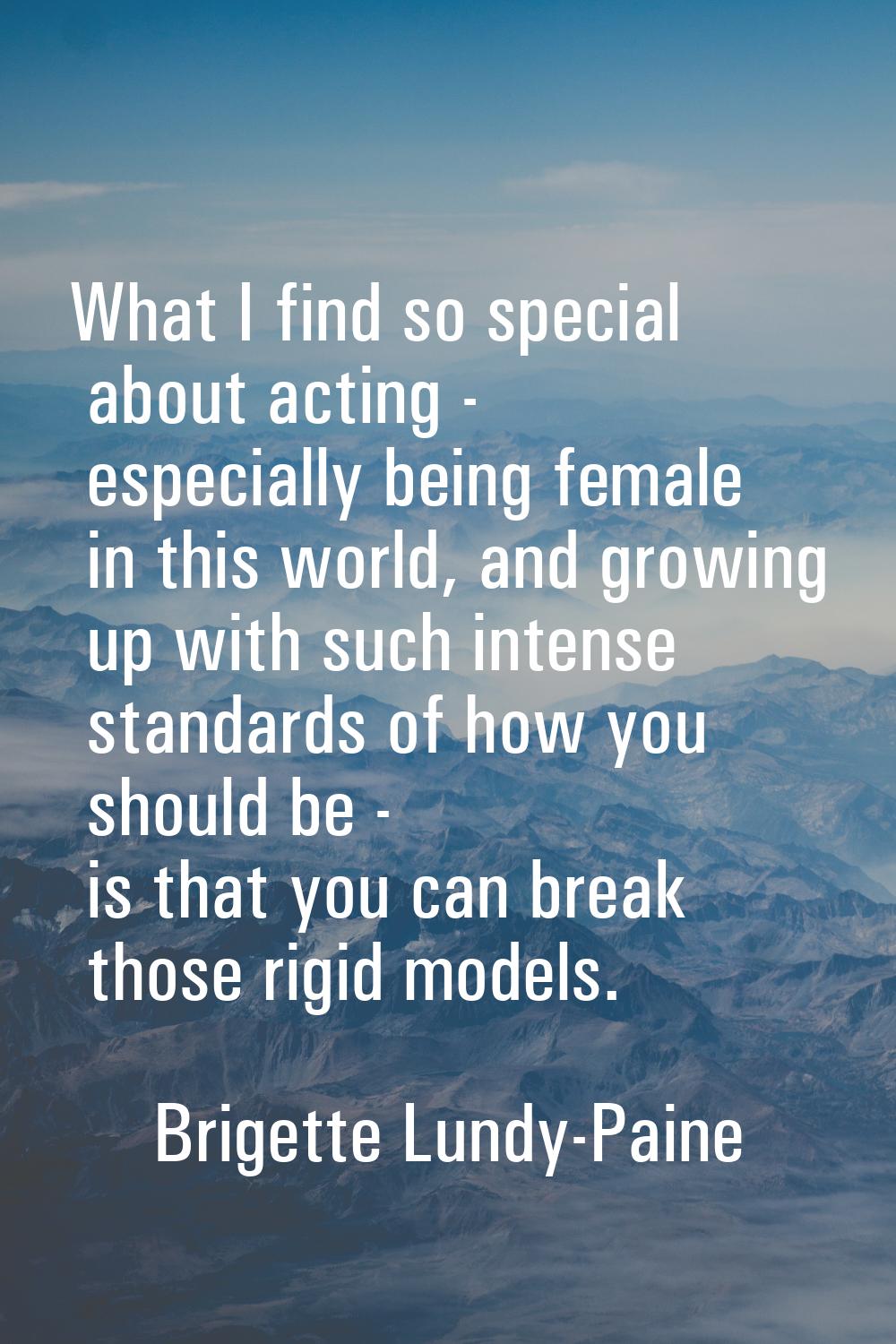 What I find so special about acting - especially being female in this world, and growing up with su