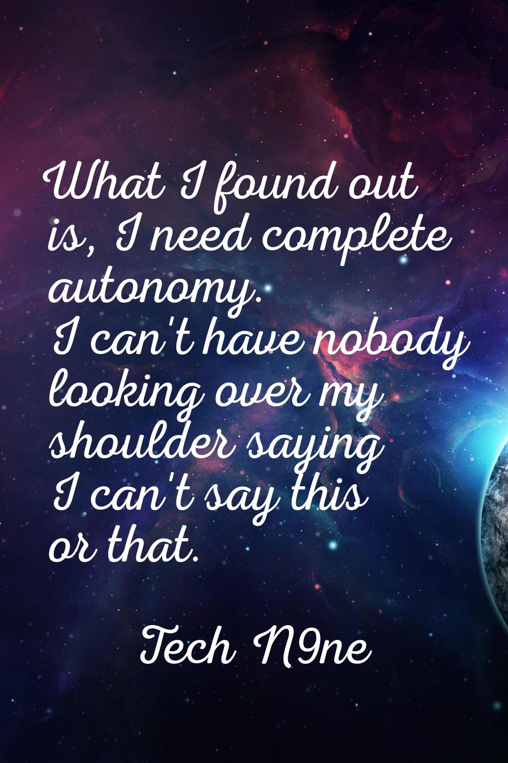 What I found out is, I need complete autonomy. I can't have nobody looking over my shoulder saying 