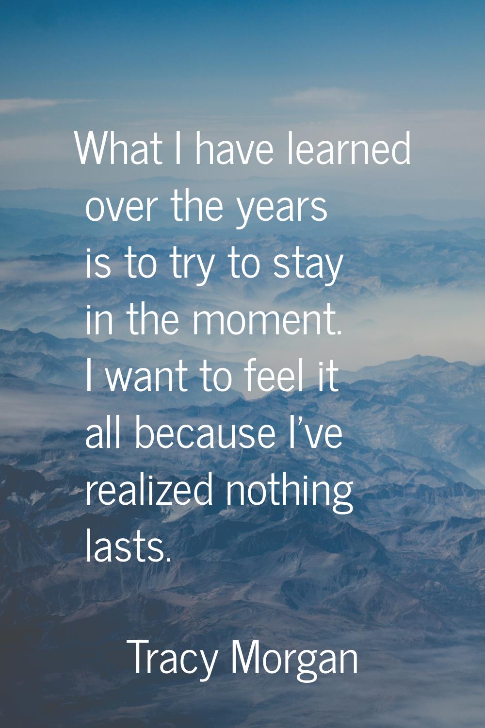 What I have learned over the years is to try to stay in the moment. I want to feel it all because I