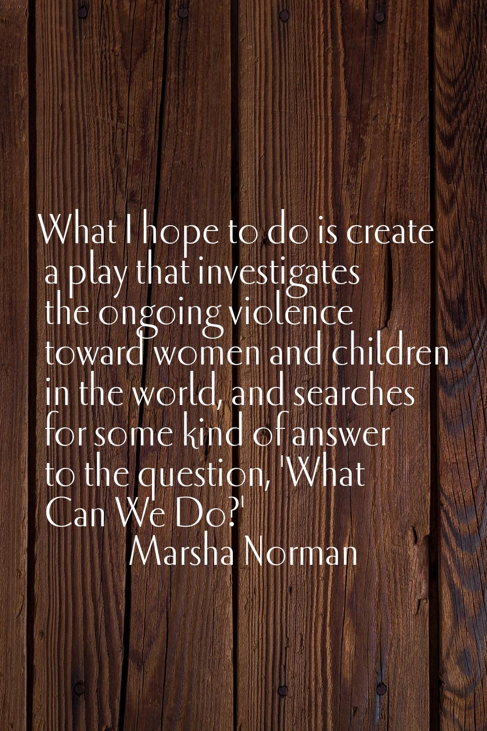 What I hope to do is create a play that investigates the ongoing violence toward women and children