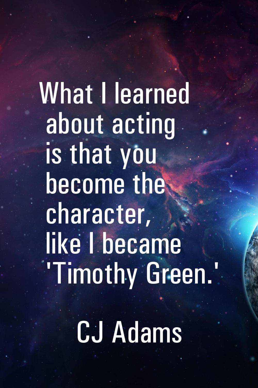 What I learned about acting is that you become the character, like I became 'Timothy Green.'