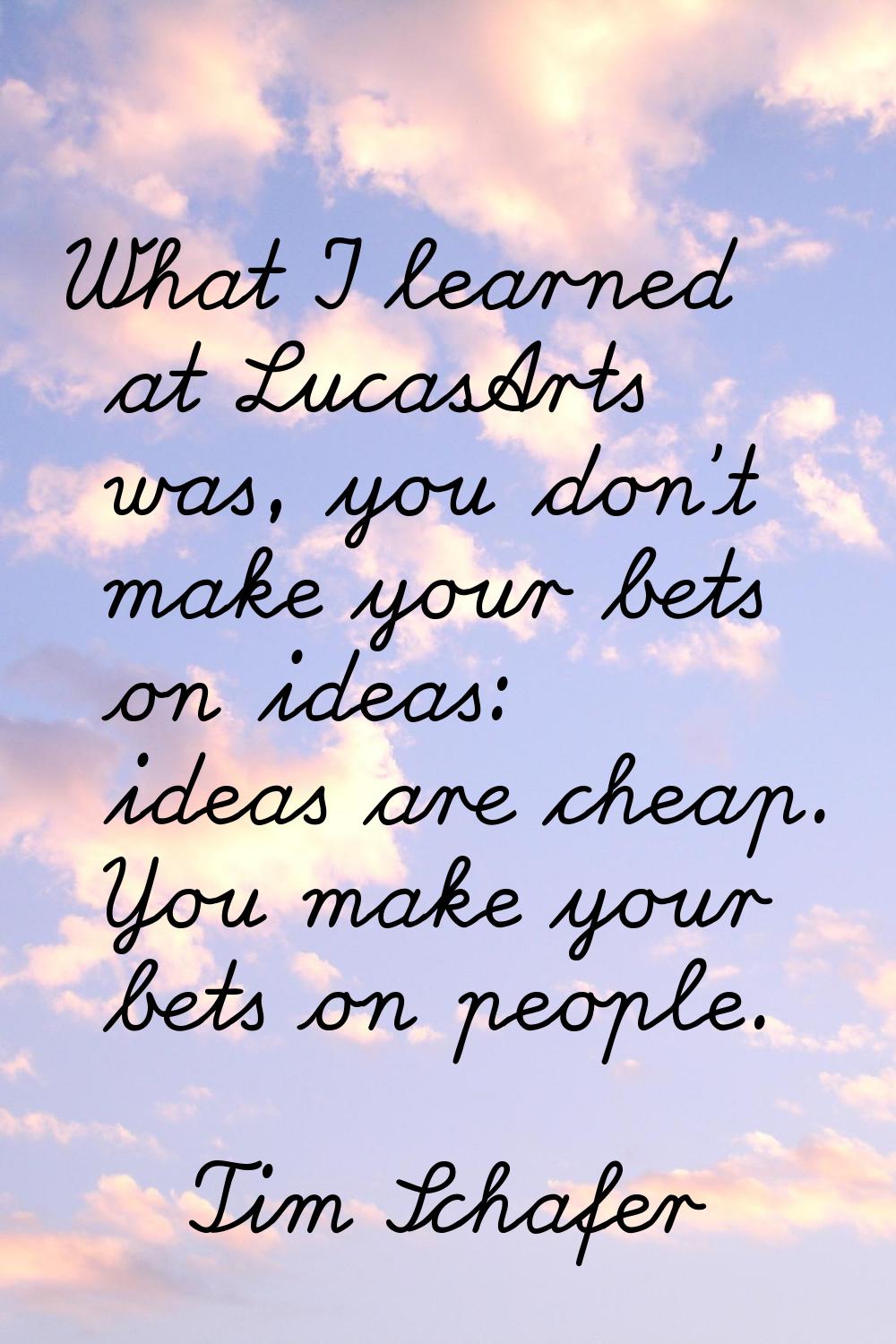 What I learned at LucasArts was, you don't make your bets on ideas: ideas are cheap. You make your 