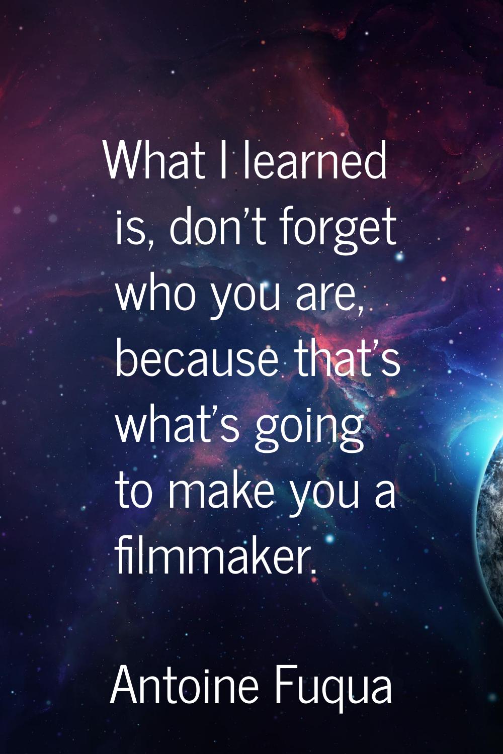 What I learned is, don't forget who you are, because that's what's going to make you a filmmaker.