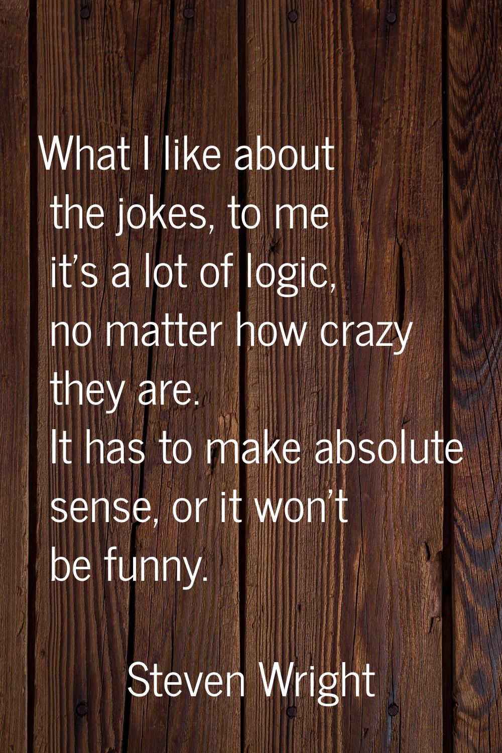 What I like about the jokes, to me it's a lot of logic, no matter how crazy they are. It has to mak