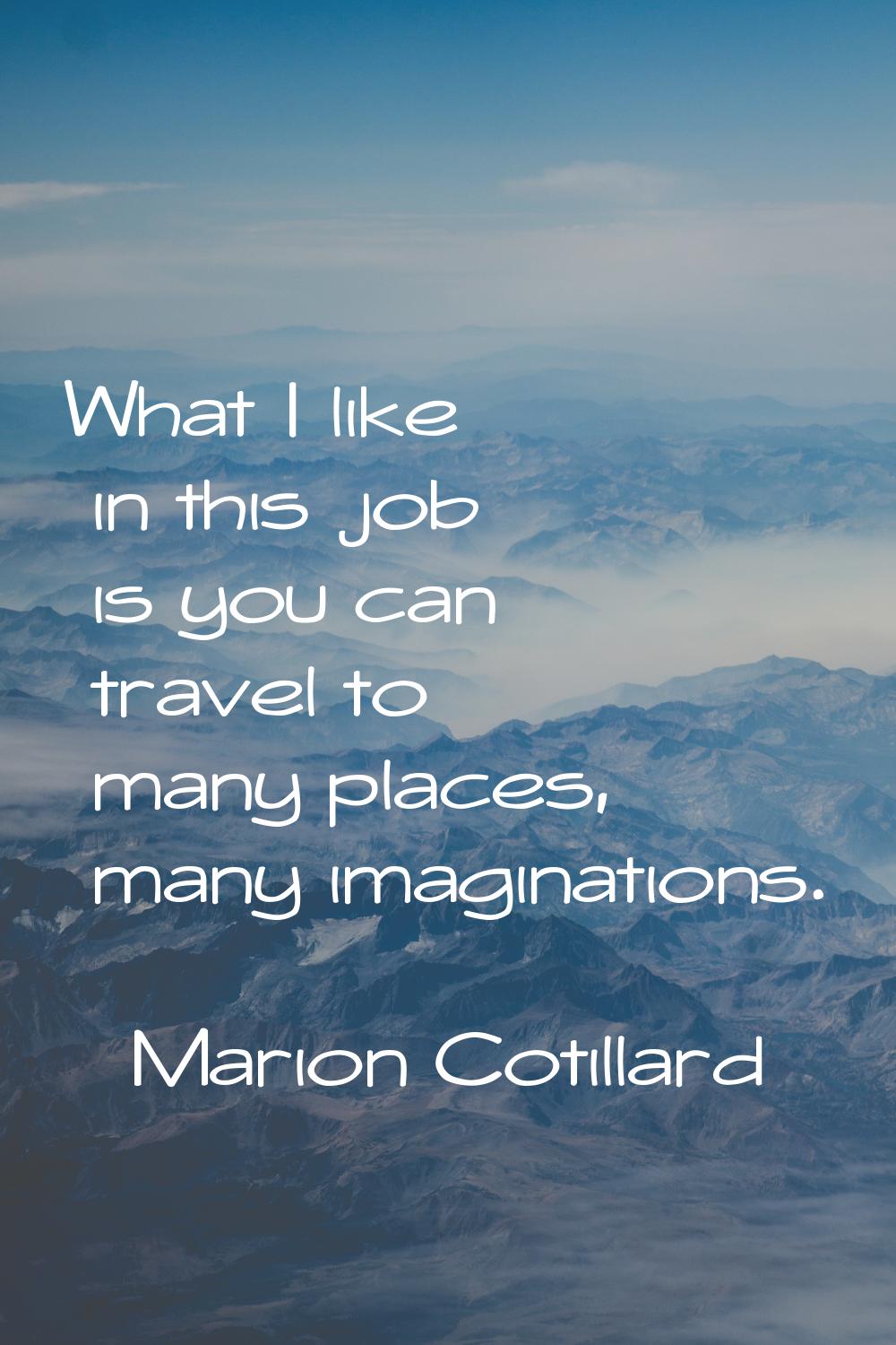 What I like in this job is you can travel to many places, many imaginations.
