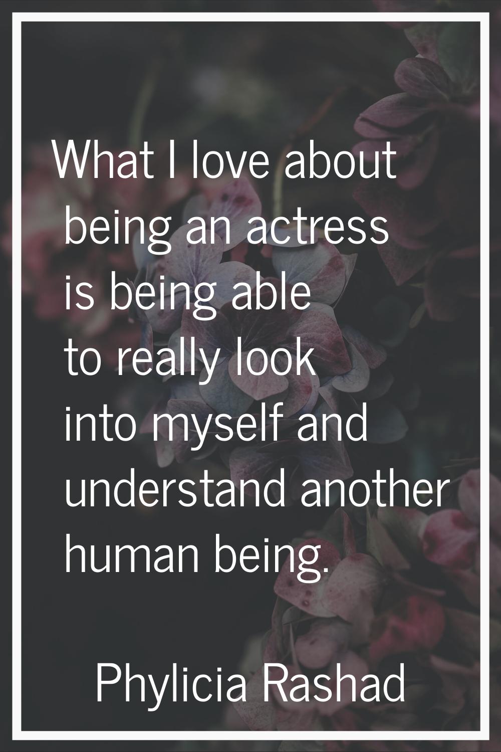 What I love about being an actress is being able to really look into myself and understand another 