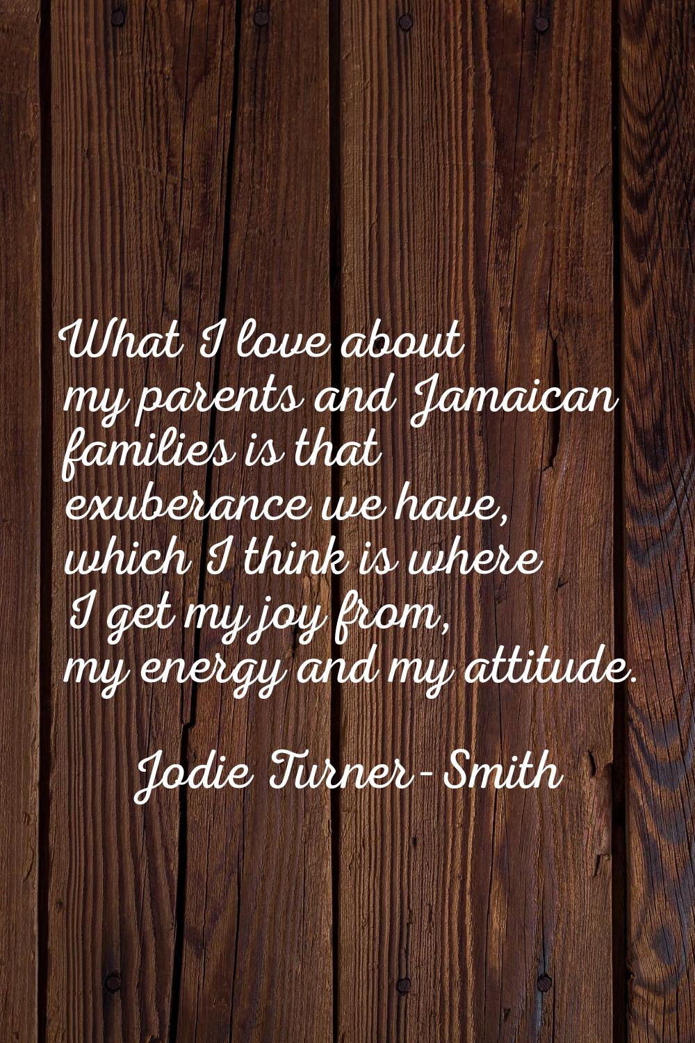 What I love about my parents and Jamaican families is that exuberance we have, which I think is whe