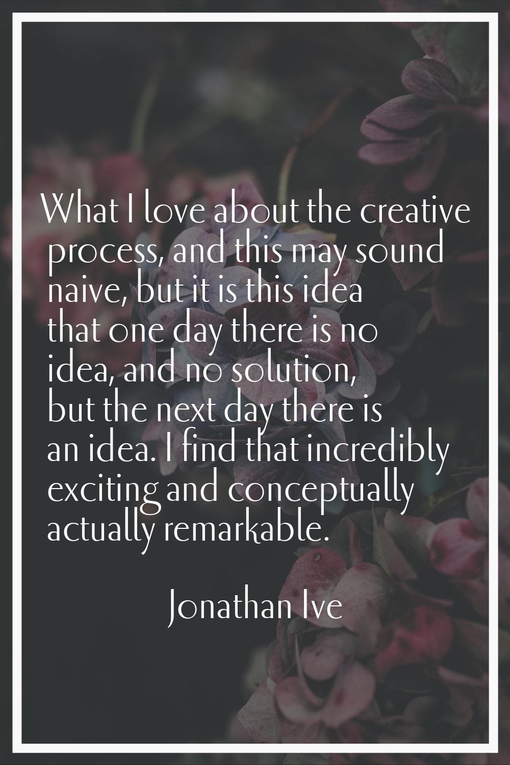 What I love about the creative process, and this may sound naive, but it is this idea that one day 