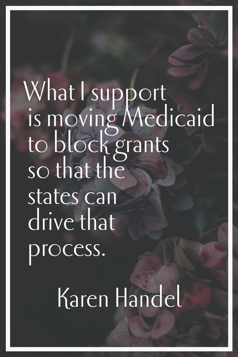 What I support is moving Medicaid to block grants so that the states can drive that process.