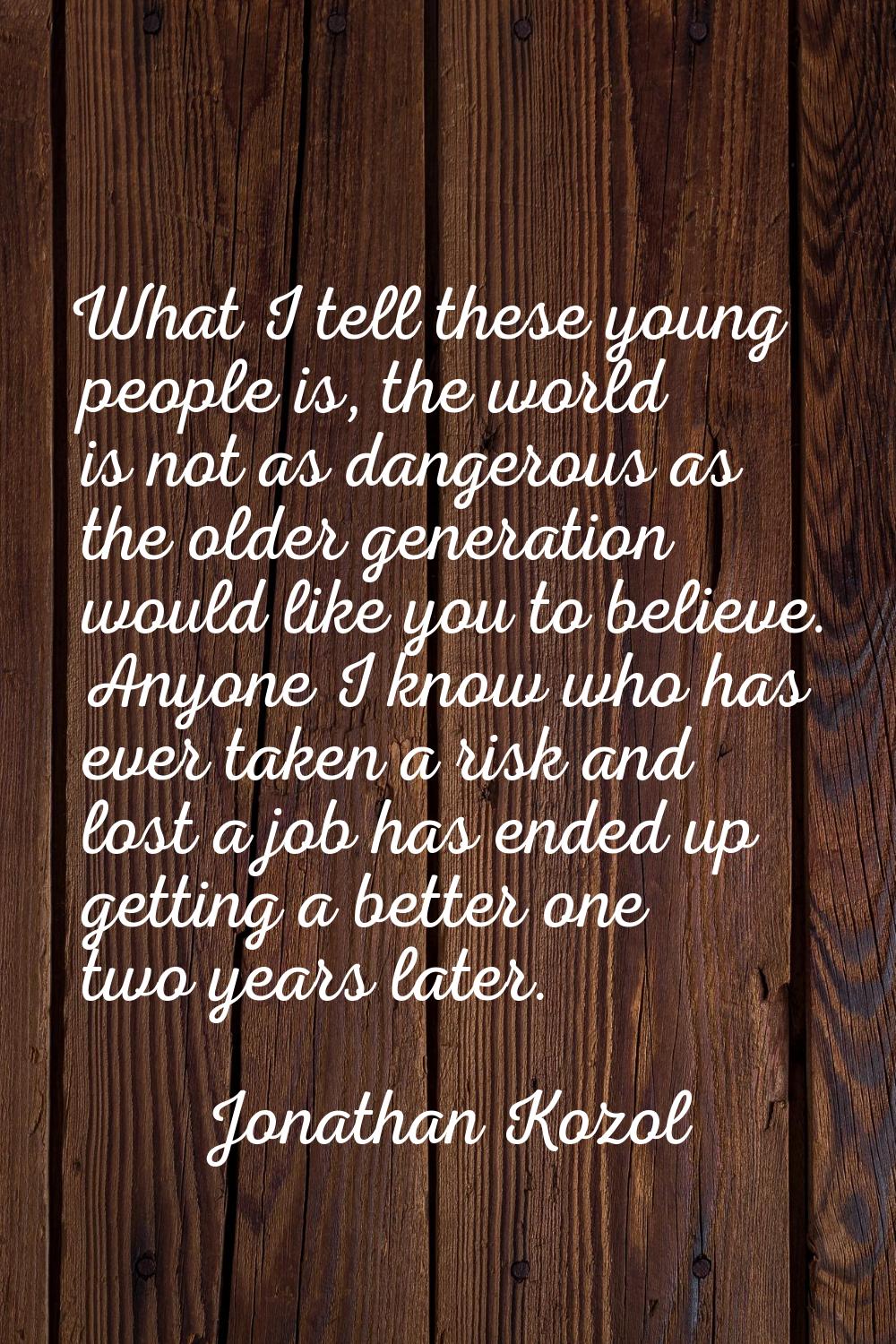 What I tell these young people is, the world is not as dangerous as the older generation would like