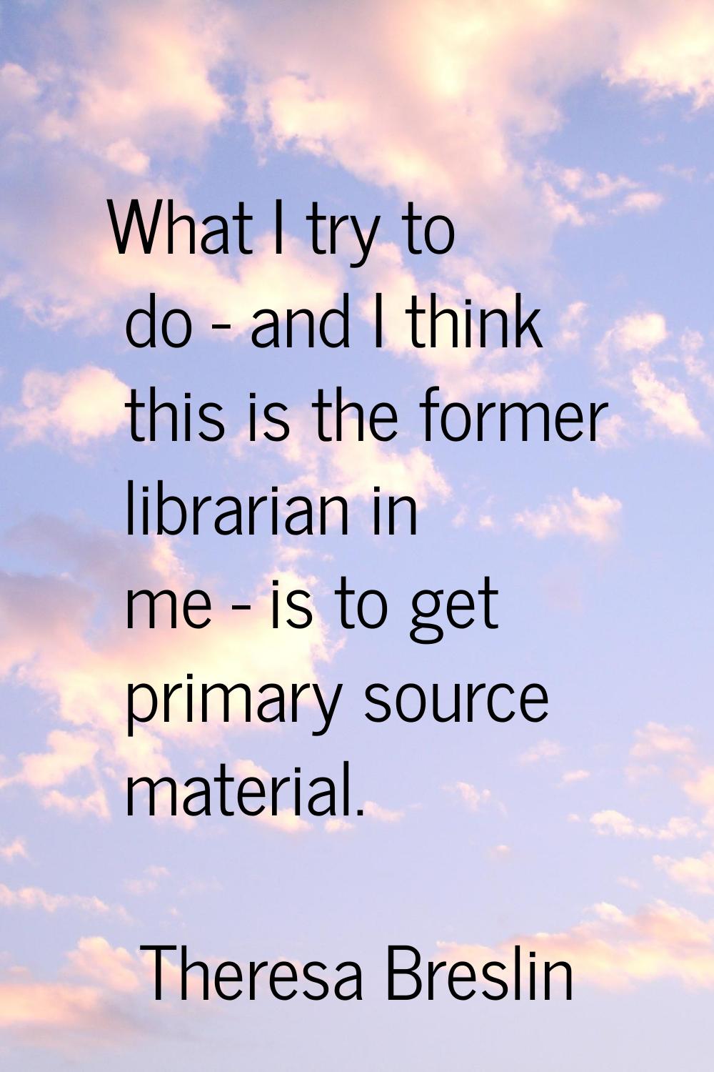 What I try to do - and I think this is the former librarian in me - is to get primary source materi