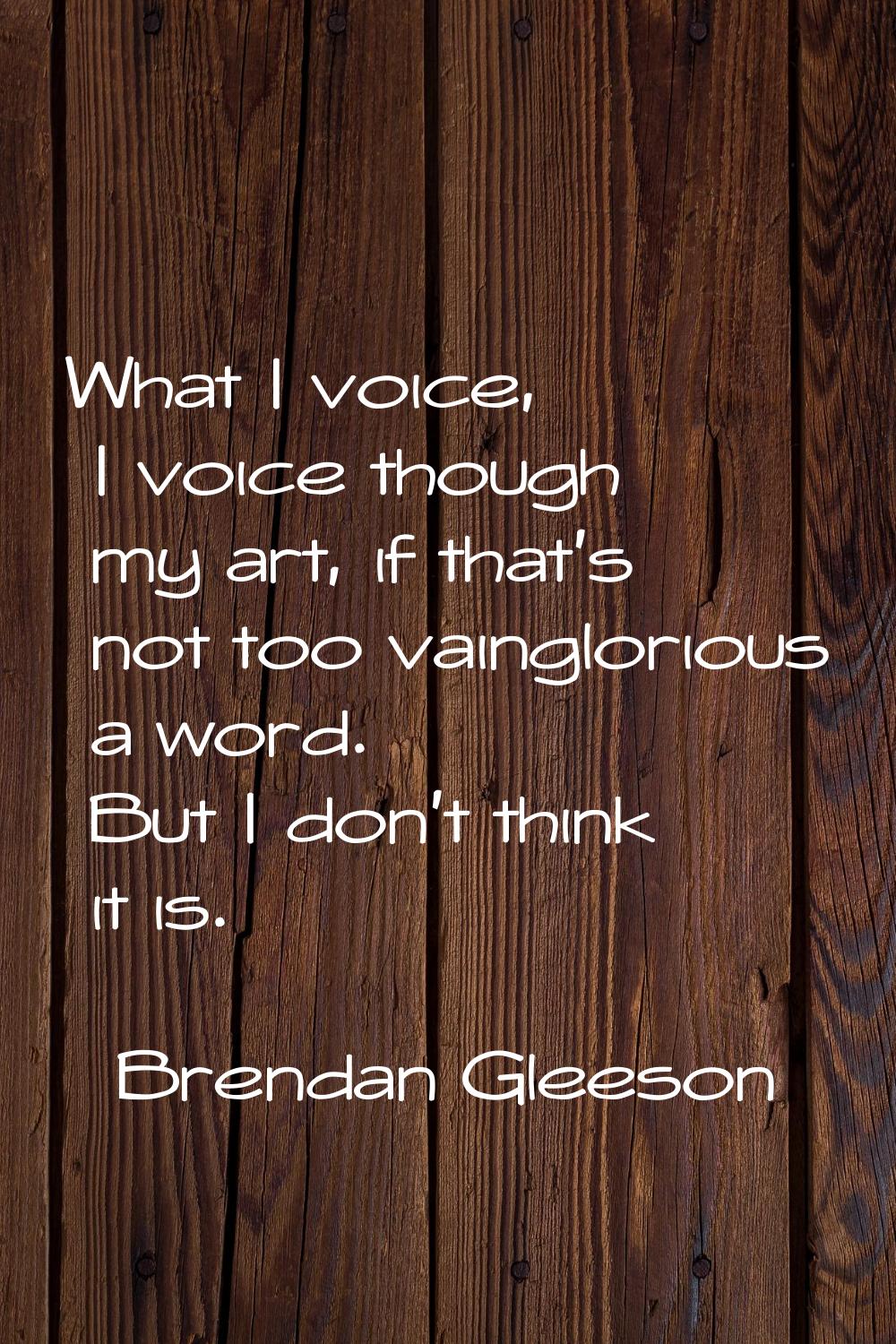What I voice, I voice though my art, if that's not too vainglorious a word. But I don't think it is