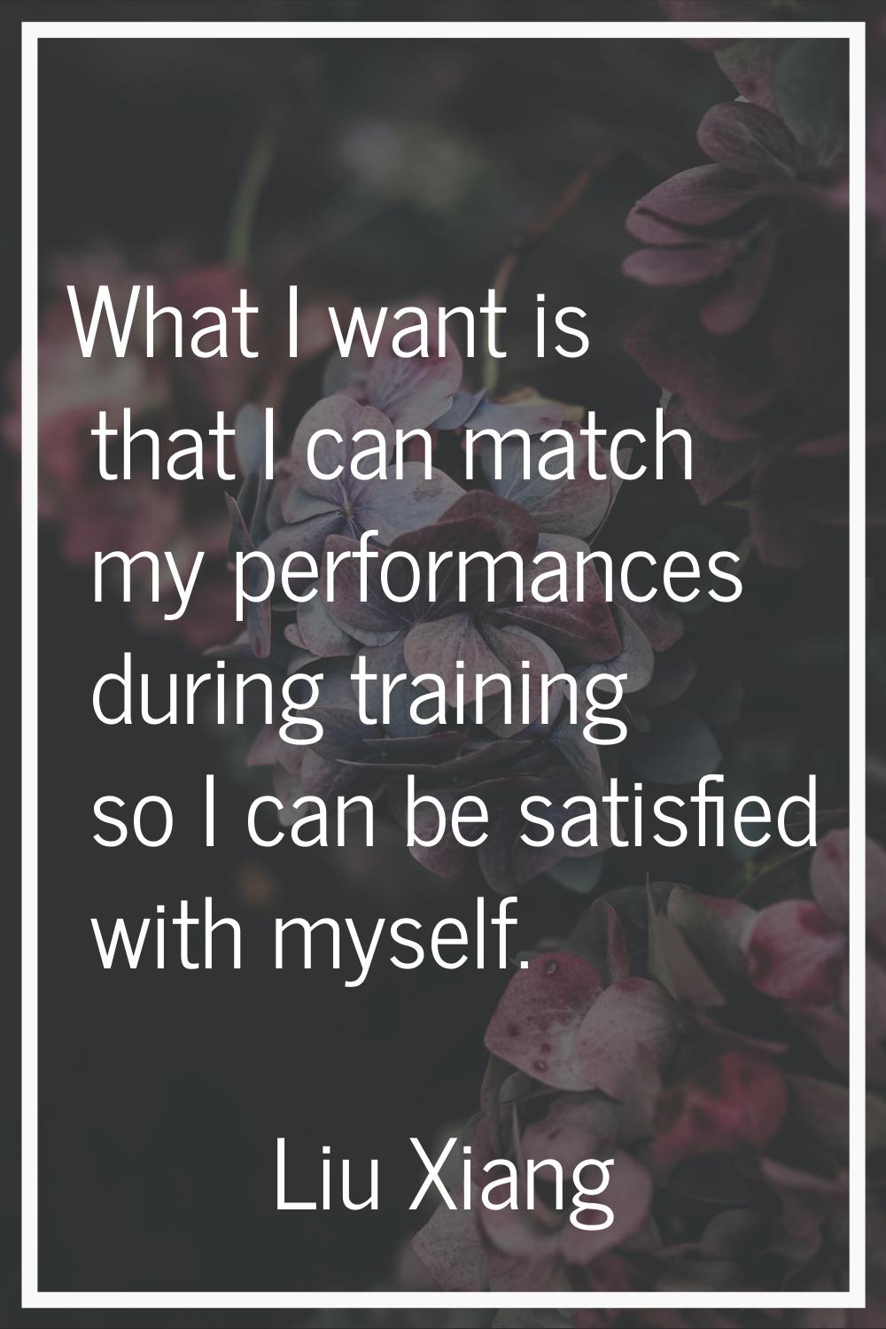 What I want is that I can match my performances during training so I can be satisfied with myself.