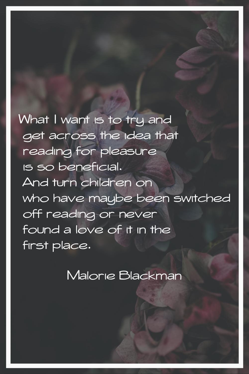 What I want is to try and get across the idea that reading for pleasure is so beneficial. And turn 