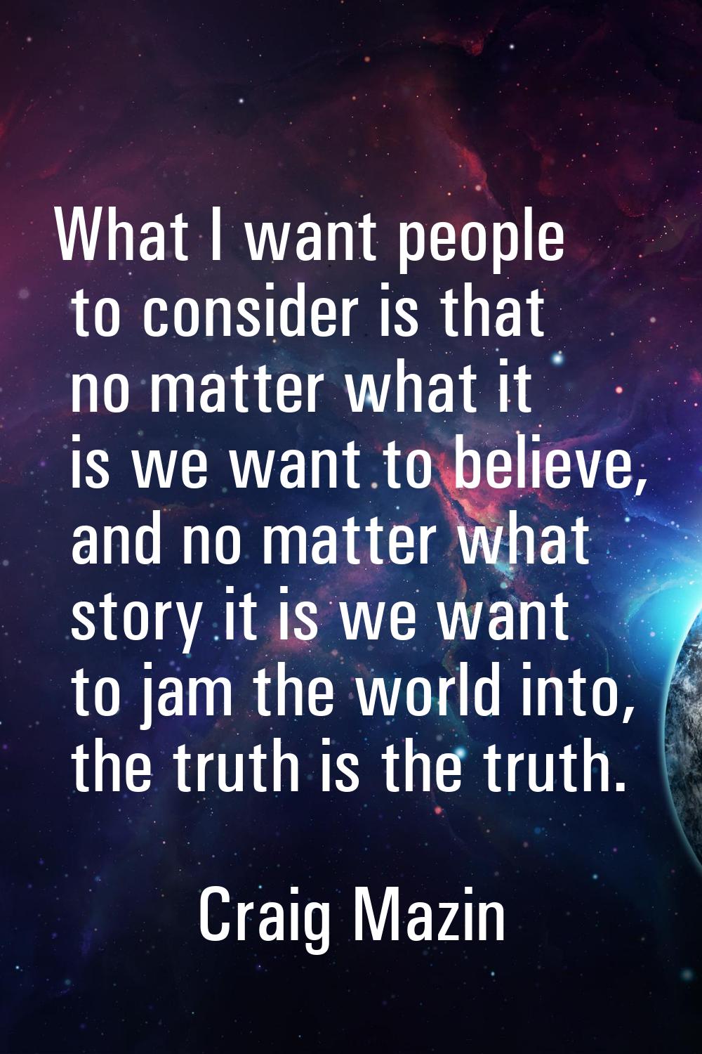 What I want people to consider is that no matter what it is we want to believe, and no matter what 