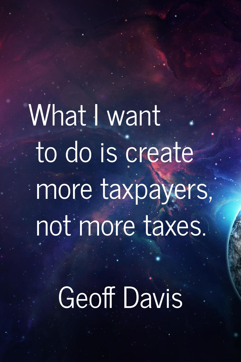 What I want to do is create more taxpayers, not more taxes.