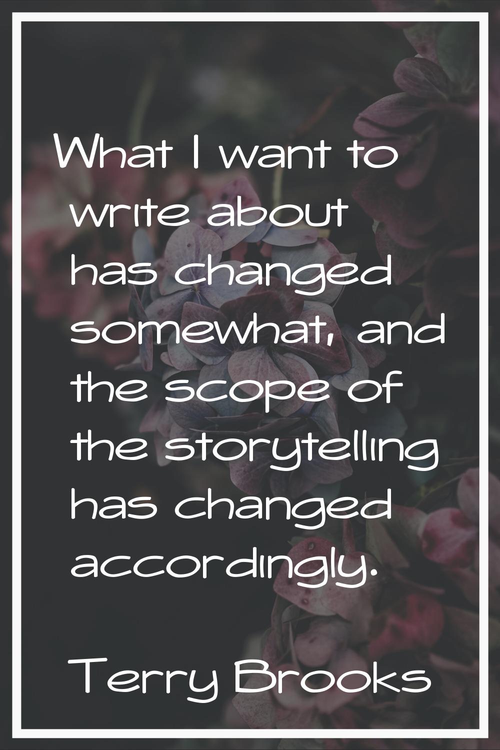 What I want to write about has changed somewhat, and the scope of the storytelling has changed acco