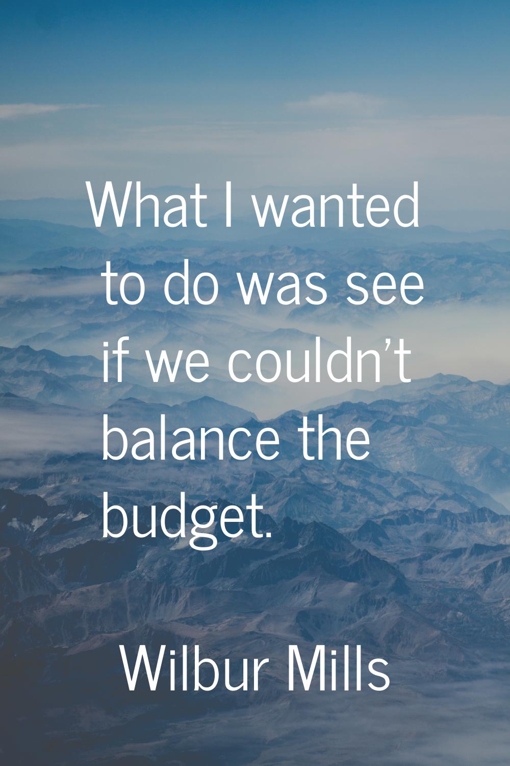 What I wanted to do was see if we couldn't balance the budget.