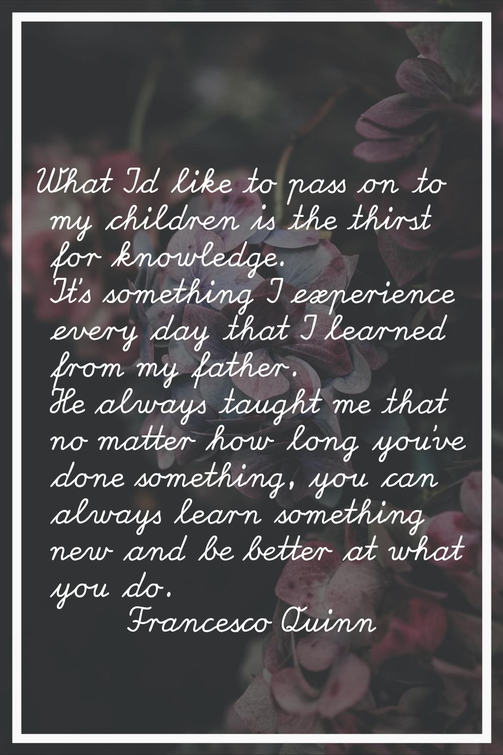 What I'd like to pass on to my children is the thirst for knowledge. It's something I experience ev