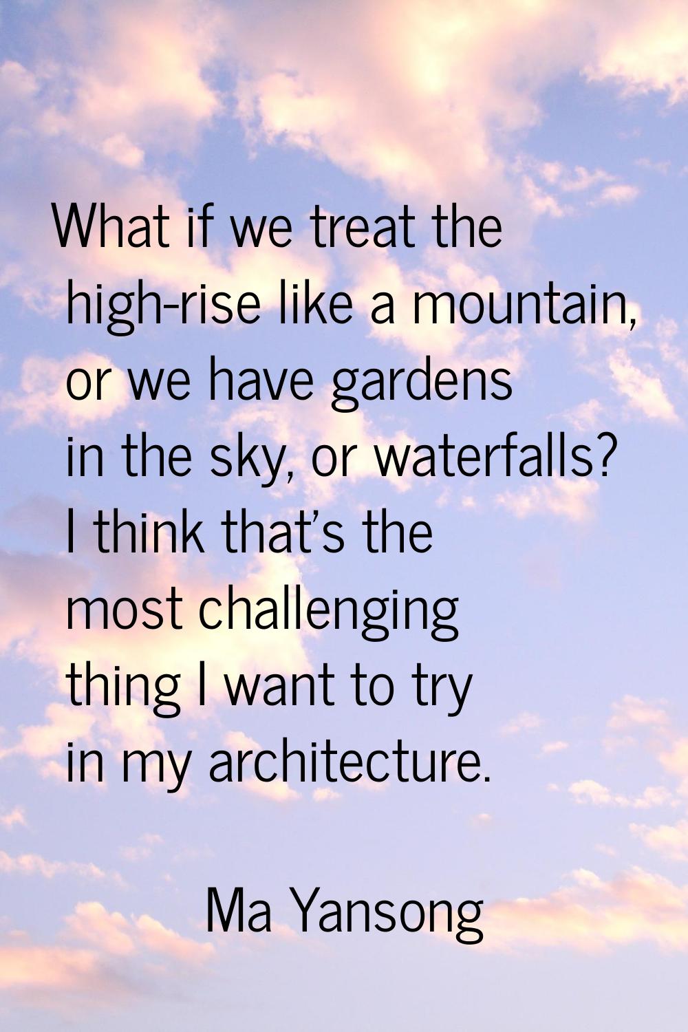 What if we treat the high-rise like a mountain, or we have gardens in the sky, or waterfalls? I thi
