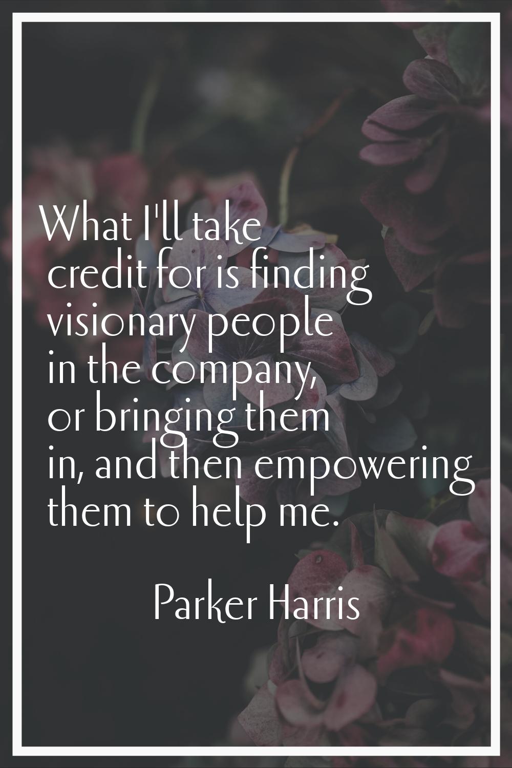 What I'll take credit for is finding visionary people in the company, or bringing them in, and then