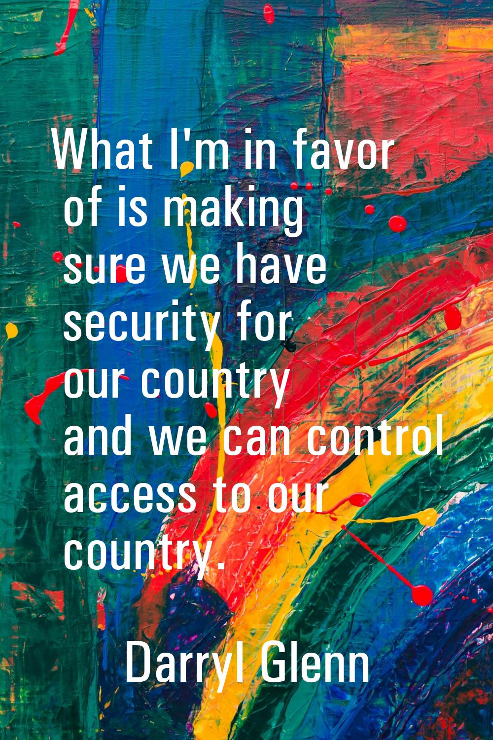 What I'm in favor of is making sure we have security for our country and we can control access to o