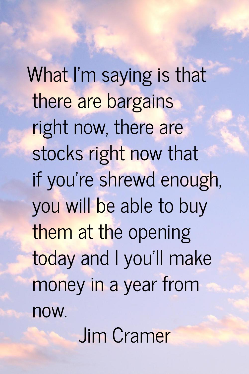 What I'm saying is that there are bargains right now, there are stocks right now that if you're shr