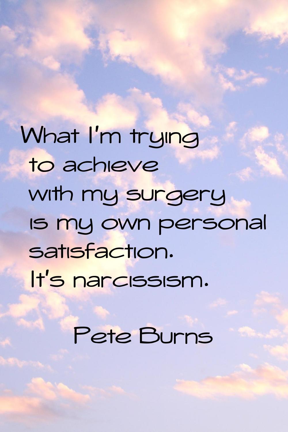 What I'm trying to achieve with my surgery is my own personal satisfaction. It's narcissism.