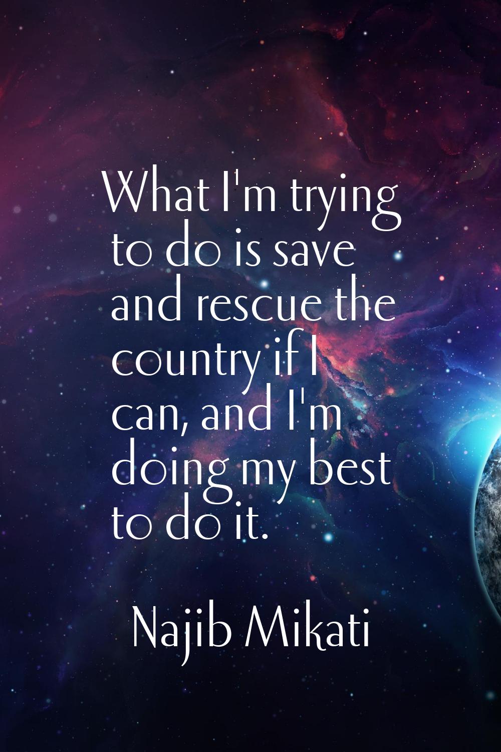 What I'm trying to do is save and rescue the country if I can, and I'm doing my best to do it.