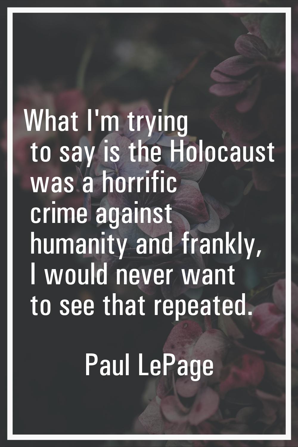 What I'm trying to say is the Holocaust was a horrific crime against humanity and frankly, I would 