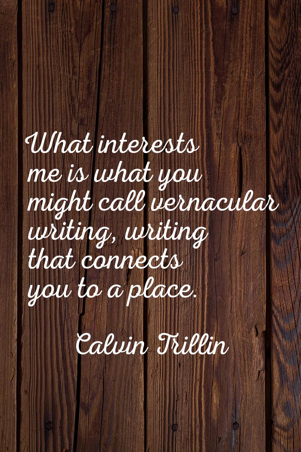What interests me is what you might call vernacular writing, writing that connects you to a place.