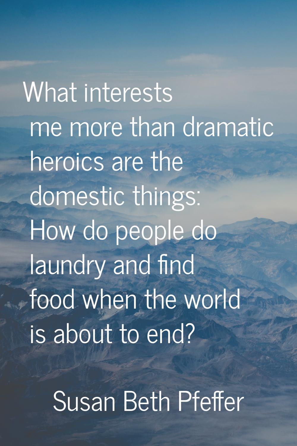 What interests me more than dramatic heroics are the domestic things: How do people do laundry and 