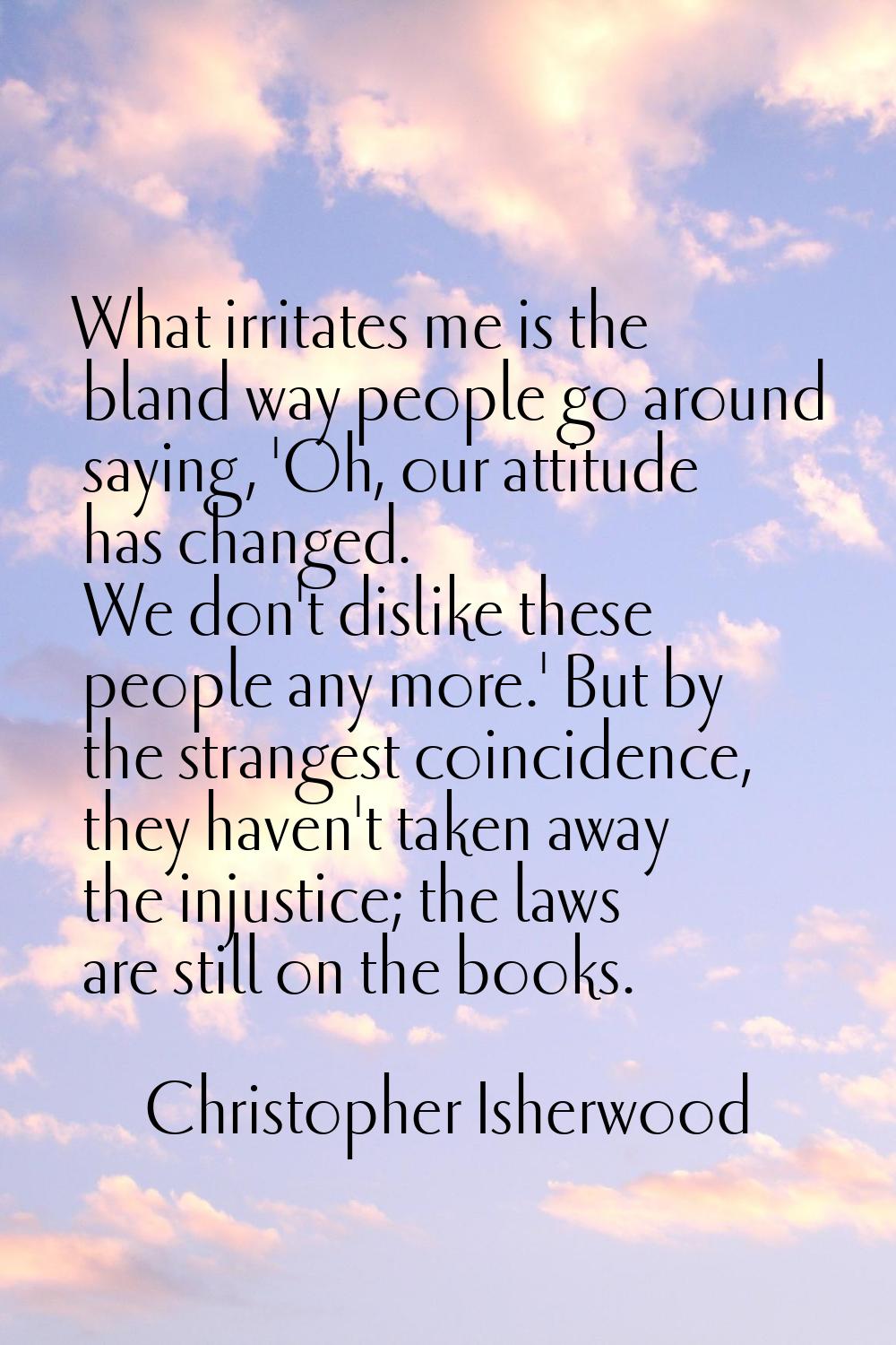 What irritates me is the bland way people go around saying, 'Oh, our attitude has changed. We don't
