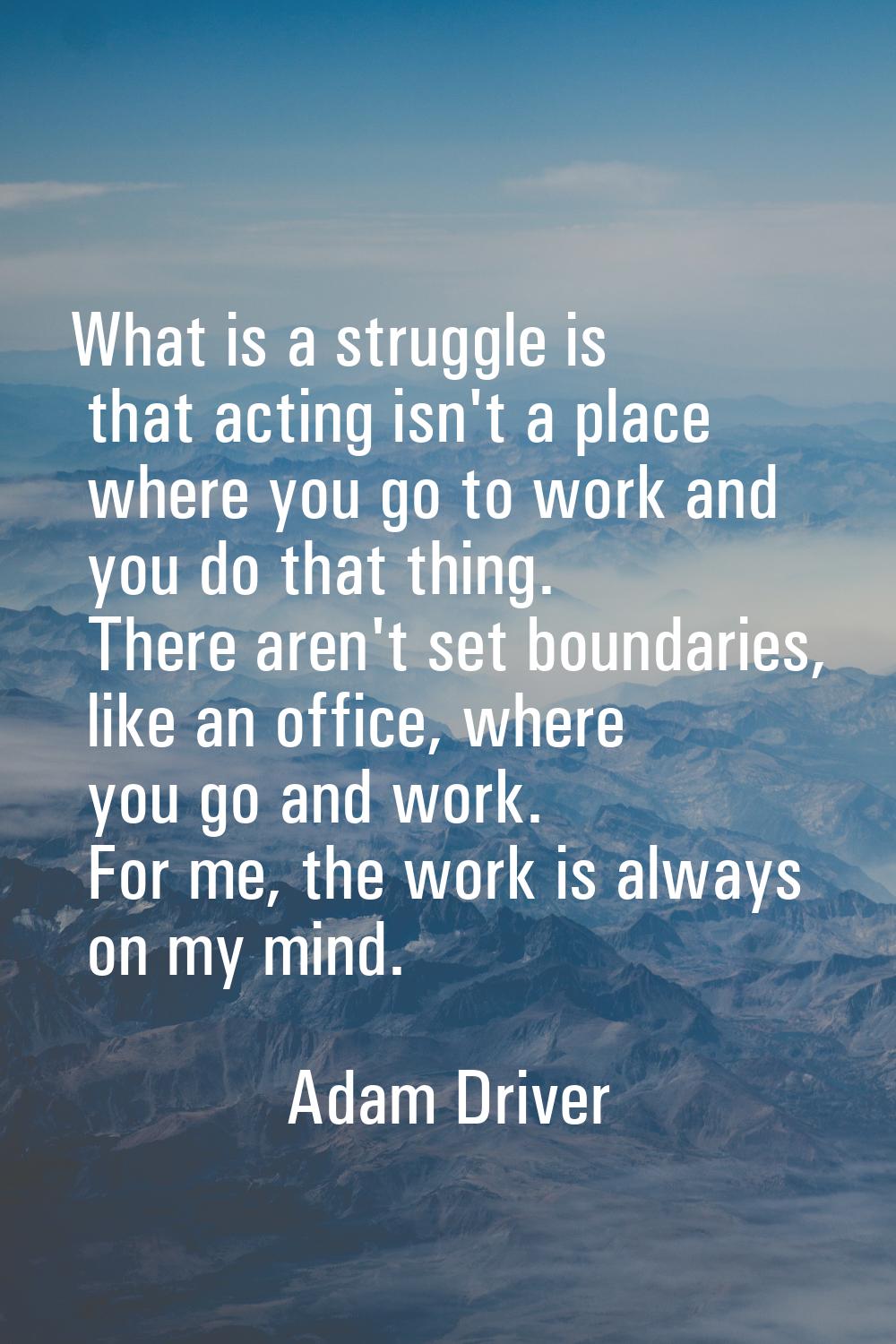 What is a struggle is that acting isn't a place where you go to work and you do that thing. There a