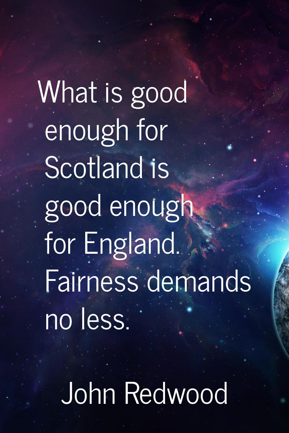 What is good enough for Scotland is good enough for England. Fairness demands no less.