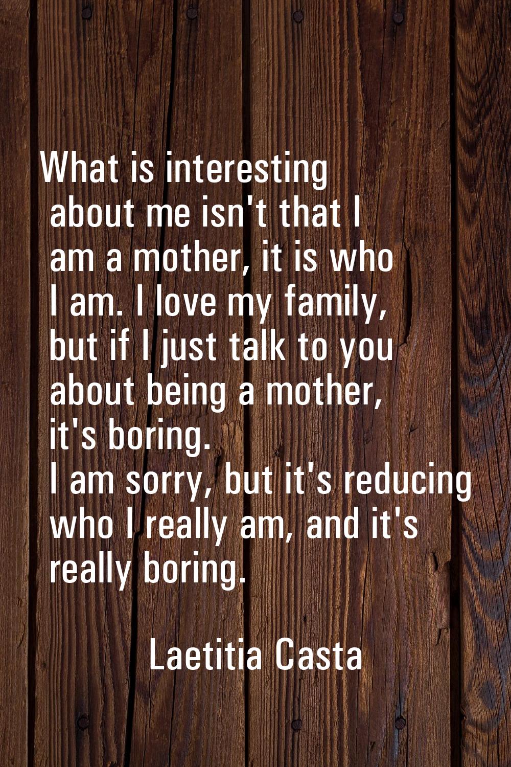 What is interesting about me isn't that I am a mother, it is who I am. I love my family, but if I j