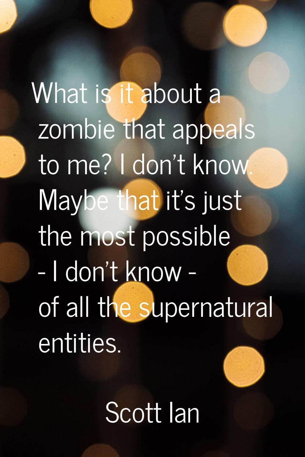 What is it about a zombie that appeals to me? I don't know. Maybe that it's just the most possible 