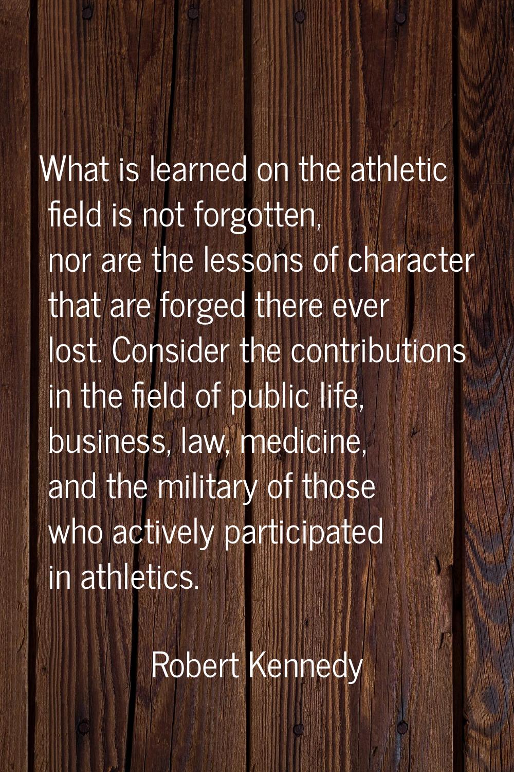What is learned on the athletic field is not forgotten, nor are the lessons of character that are f