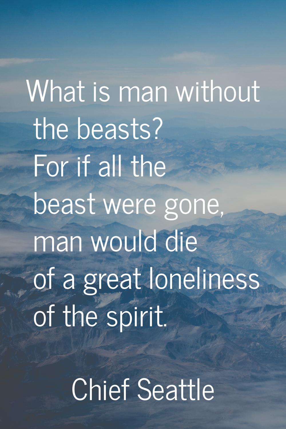 What is man without the beasts? For if all the beast were gone, man would die of a great loneliness