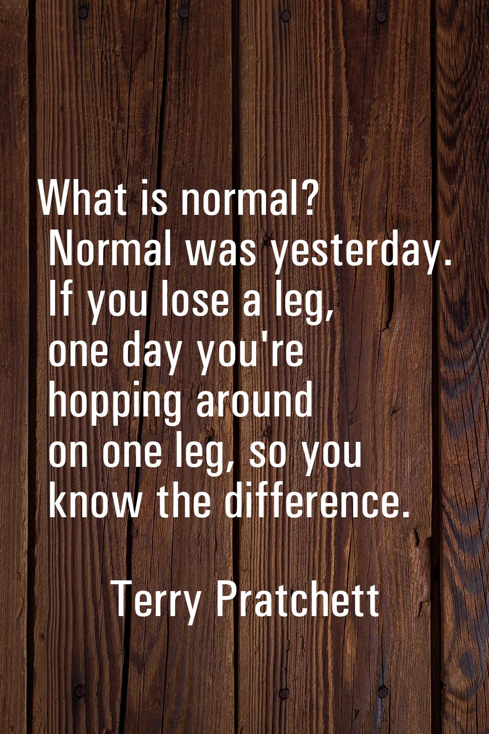 What is normal? Normal was yesterday. If you lose a leg, one day you're hopping around on one leg, 